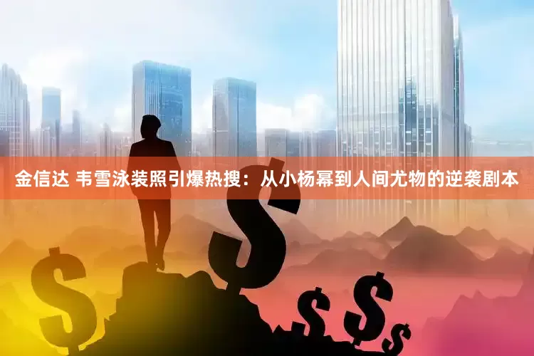 金信达 韦雪泳装照引爆热搜：从小杨幂到人间尤物的逆袭剧本