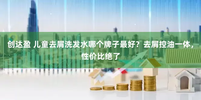 创达盈 儿童去屑洗发水哪个牌子最好？去屑控油一体，性价比绝了