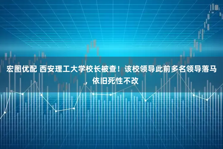 宏图优配 西安理工大学校长被查！该校领导此前多名领导落马，依旧死性不改