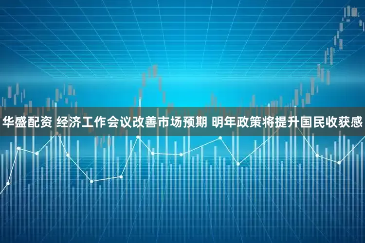 华盛配资 经济工作会议改善市场预期 明年政策将提升国民收获感