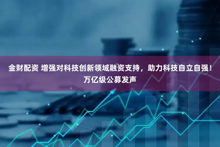 金财配资 增强对科技创新领域融资支持，助力科技自立自强！万亿级公募发声