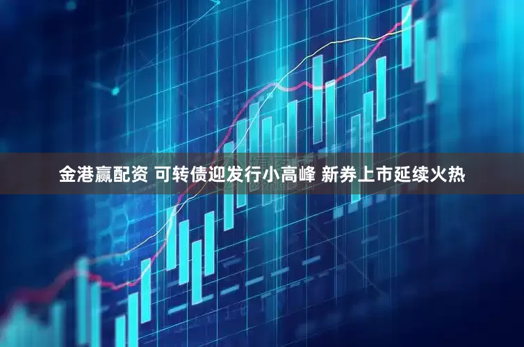金港赢配资 可转债迎发行小高峰 新券上市延续火热