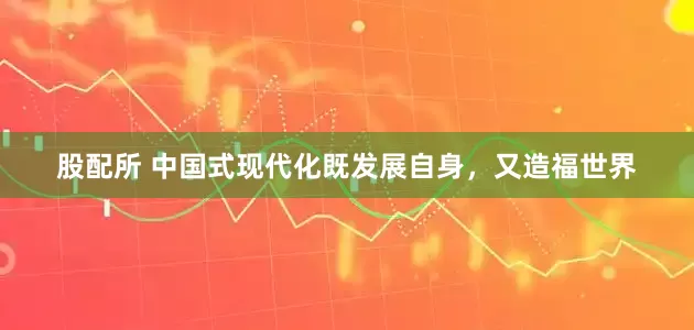 股配所 中国式现代化既发展自身，又造福世界