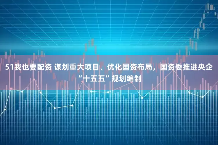51我也要配资 谋划重大项目、优化国资布局，国资委推进央企“十五五”规划编制