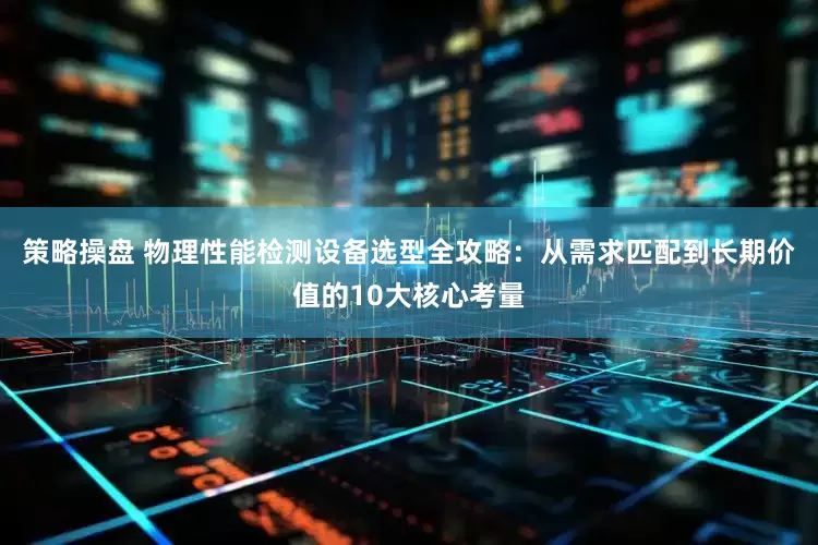 策略操盘 物理性能检测设备选型全攻略：从需求匹配到长期价值的10大核心考量