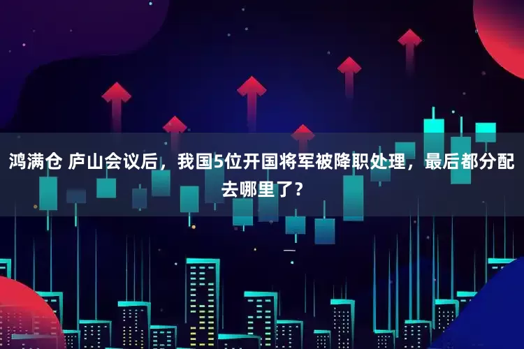 鸿满仓 庐山会议后，我国5位开国将军被降职处理，最后都分配去哪里了？