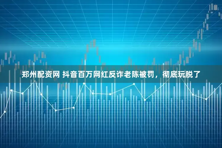 郑州配资网 抖音百万网红反诈老陈被罚，彻底玩脱了