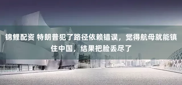 锦鲤配资 特朗普犯了路径依赖错误，觉得航母就能镇住中国，结果把脸丢尽了