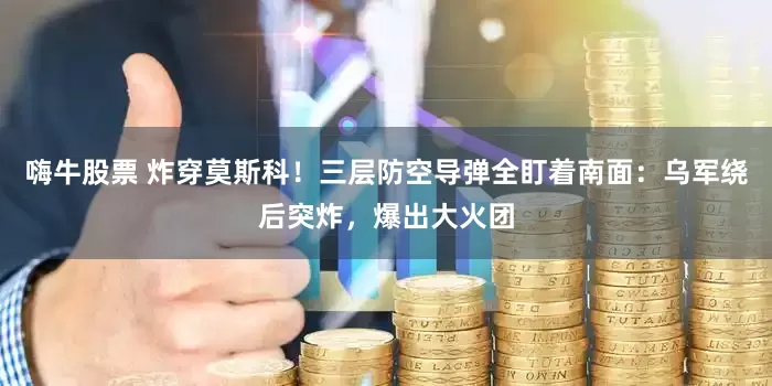 嗨牛股票 炸穿莫斯科！三层防空导弹全盯着南面：乌军绕后突炸，爆出大火团