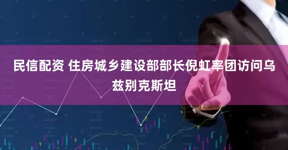 民信配资 住房城乡建设部部长倪虹率团访问乌兹别克斯坦