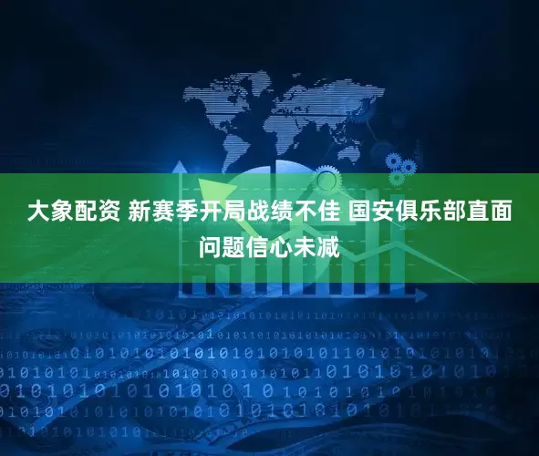 大象配资 新赛季开局战绩不佳 国安俱乐部直面问题信心未减